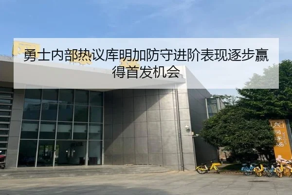 勇士内部热议库明加防守进阶表现逐步赢得首发机会