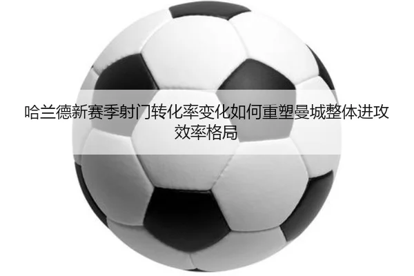 哈兰德新赛季射门转化率变化如何重塑曼城整体进攻效率格局
