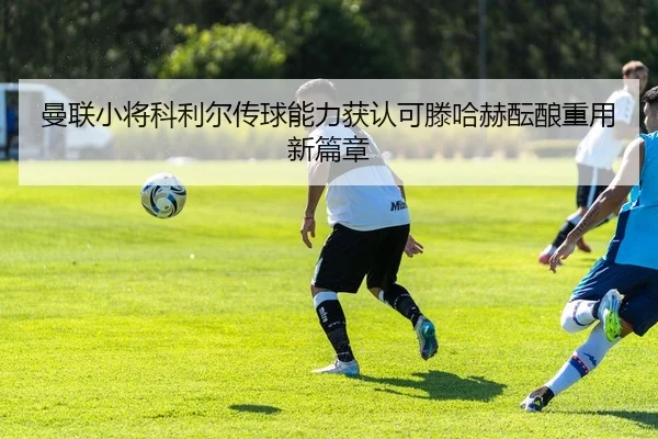 曼联小将科利尔传球能力获认可滕哈赫酝酿重用新篇章