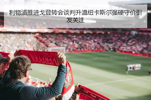 利物浦推进戈登转会谈判升温纽卡斯尔强硬守价引发关注
